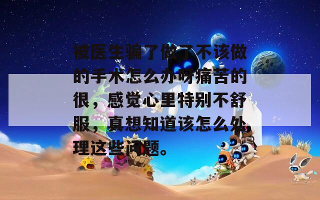 被医生骗了做了不该做的手术怎么办呀痛苦的很，感觉心里特别不舒服，真想知道该怎么处理这些问题。
