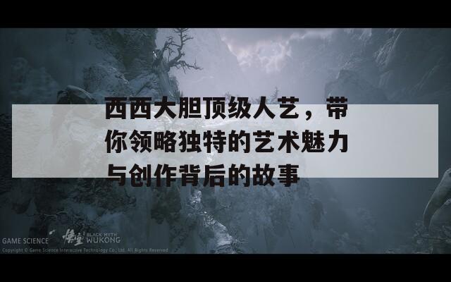 西西大胆顶级人艺，带你领略独特的艺术魅力与创作背后的故事