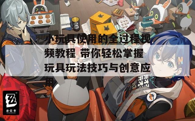 小玩具使用的全过程视频教程 带你轻松掌握玩具玩法技巧与创意应用