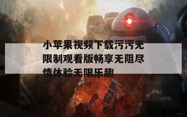 小苹果视频下载污污无限制观看版畅享无阻尽情体验无限乐趣