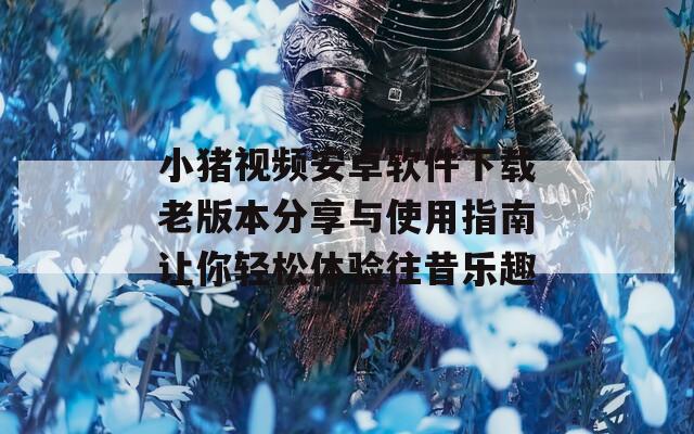 小猪视频安卓软件下载老版本分享与使用指南让你轻松体验往昔乐趣