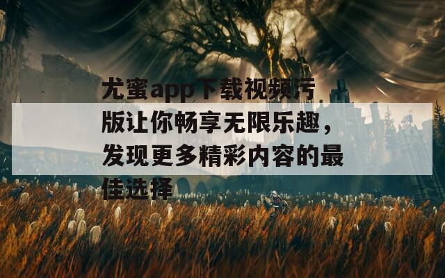 尤蜜app下载视频污版让你畅享无限乐趣，发现更多精彩内容的最佳选择