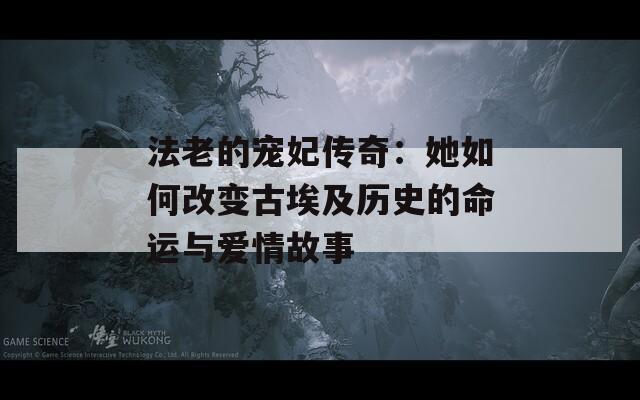 法老的宠妃传奇：她如何改变古埃及历史的命运与爱情故事