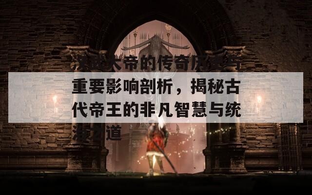 汉武大帝的传奇历史与重要影响剖析，揭秘古代帝王的非凡智慧与统治之道