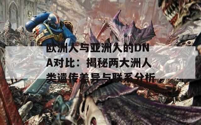 欧洲人与亚洲人的DNA对比：揭秘两大洲人类遗传差异与联系分析