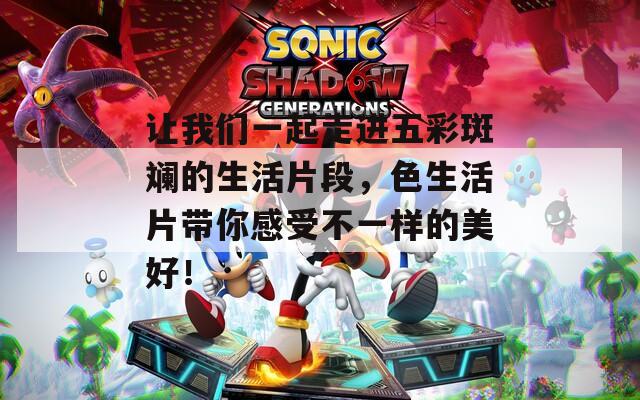 让我们一起走进五彩斑斓的生活片段，色生活片带你感受不一样的美好！