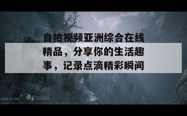 自拍视频亚洲综合在线精品，分享你的生活趣事，记录点滴精彩瞬间！