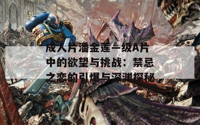 成人片潘金莲—级A片中的欲望与挑战：禁忌之恋的引爆与深渊探秘