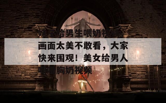 妹子给男生喂奶视频，画面太美不敢看，大家快来围观！美女给男人喝喂胸奶视频