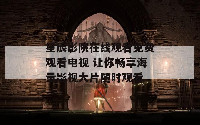 星辰影院在线观看免费观看电视 让你畅享海量影视大片随时观看