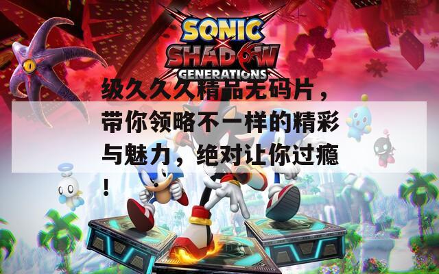 级久久久精品无码片，带你领略不一样的精彩与魅力，绝对让你过瘾！