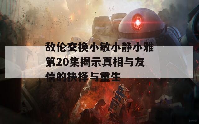 敌伦交换小敏小静小雅第20集揭示真相与友情的抉择与重生