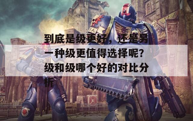 到底是级更好，还是另一种级更值得选择呢？级和级哪个好的对比分析