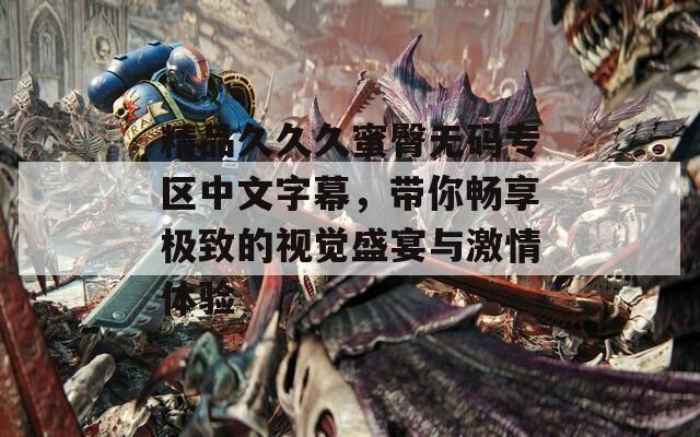 精品久久久蜜臀无码专区中文字幕，带你畅享极致的视觉盛宴与激情体验