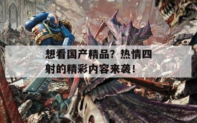 想看国产精品？热情四射的精彩内容来袭！
