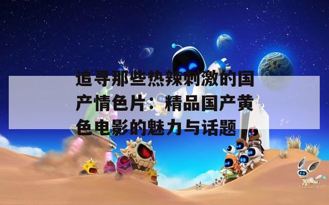 追寻那些热辣刺激的国产情色片：精品国产黄色电影的魅力与话题