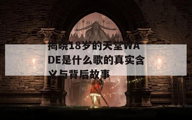 揭晓18岁的天堂WADE是什么歌的真实含义与背后故事