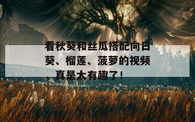 看秋葵和丝瓜搭配向日葵、榴莲、菠萝的视频，真是太有趣了！