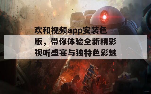欢和视频app安装色版，带你体验全新精彩视听盛宴与独特色彩魅力