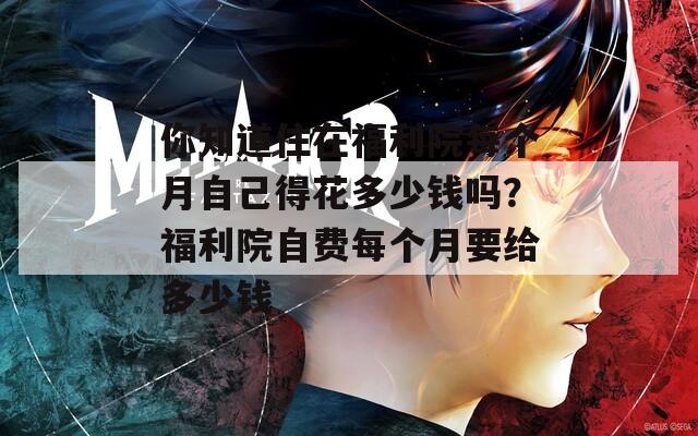 你知道住在福利院每个月自己得花多少钱吗？福利院自费每个月要给多少钱
