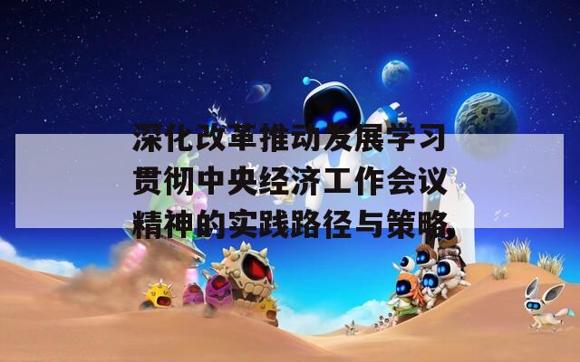 深化改革推动发展学习贯彻中央经济工作会议精神的实践路径与策略