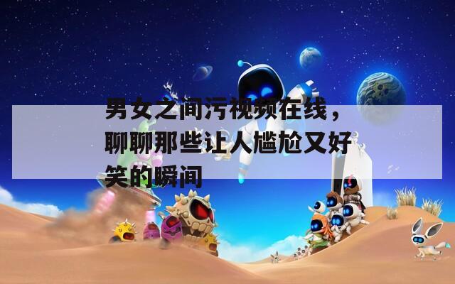 男女之间污视频在线，聊聊那些让人尴尬又好笑的瞬间