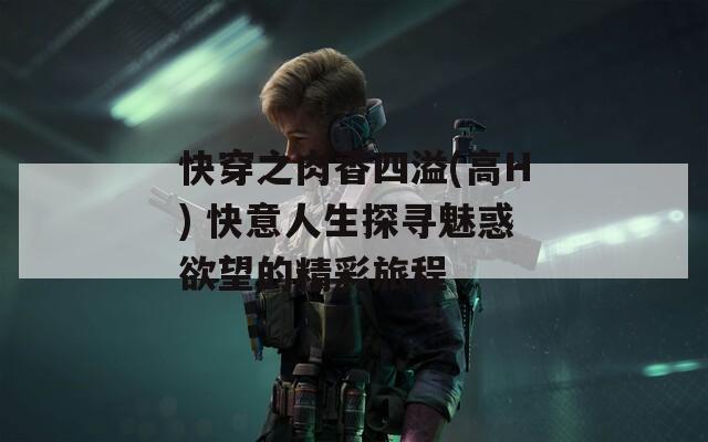 快穿之肉香四溢(高H) 快意人生探寻魅惑欲望的精彩旅程