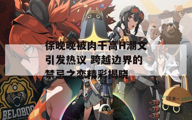 徐晚晚被肉干高H潮文引发热议 跨越边界的禁忌之恋精彩揭晓