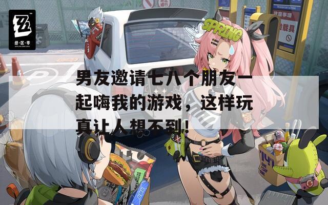 男友邀请七八个朋友一起嗨我的游戏，这样玩真让人想不到！