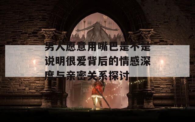 男人愿意用嘴巴是不是说明很爱背后的情感深度与亲密关系探讨