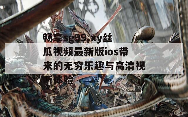 畅享sg99.xy丝瓜视频最新版ios带来的无穷乐趣与高清视听体验