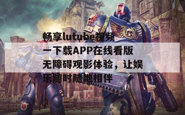 畅享lutube视频一下载APP在线看版无障碍观影体验，让娱乐随时随地相伴