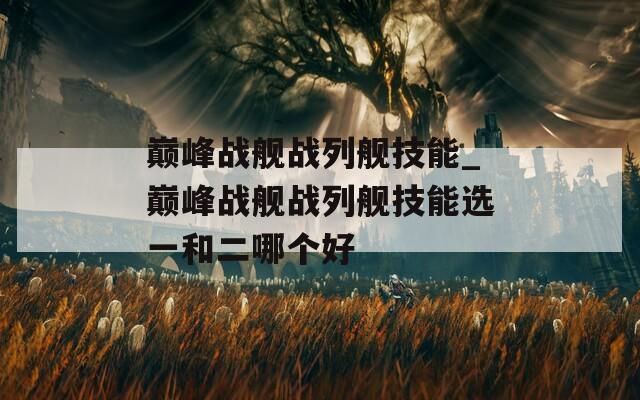 巅峰战舰战列舰技能_巅峰战舰战列舰技能选一和二哪个好