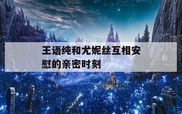 王语纯和尤妮丝互相安慰的亲密时刻