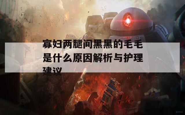 寡妇两腿间黑黑的毛毛是什么原因解析与护理建议