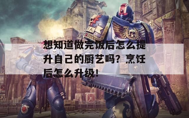 想知道做完饭后怎么提升自己的厨艺吗？烹饪后怎么升级！
