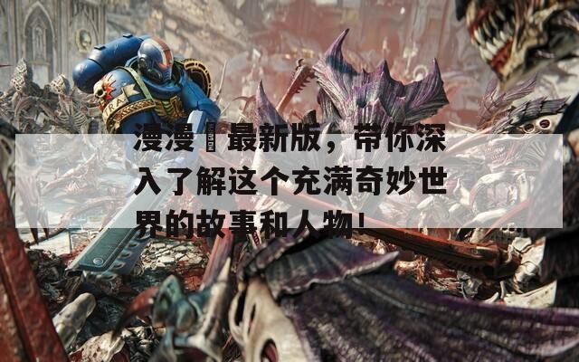 漫漫澛最新版，带你深入了解这个充满奇妙世界的故事和人物！