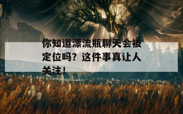 你知道漂流瓶聊天会被定位吗？这件事真让人关注！