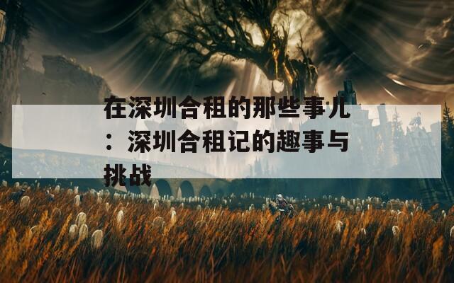 在深圳合租的那些事儿：深圳合租记的趣事与挑战