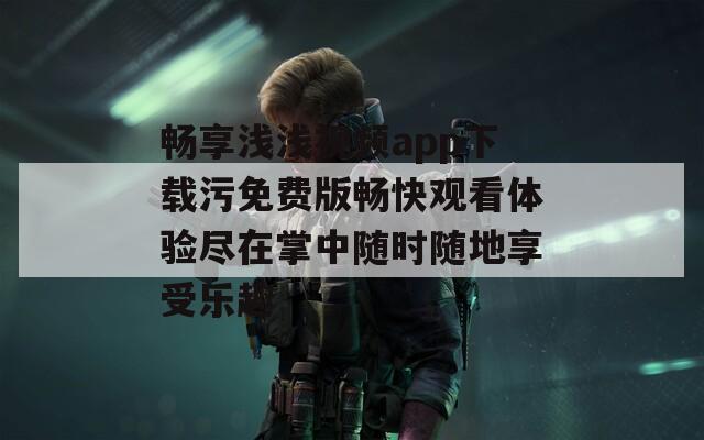 畅享浅浅视频app下载污免费版畅快观看体验尽在掌中随时随地享受乐趣