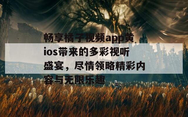 畅享橘子视频app黄ios带来的多彩视听盛宴，尽情领略精彩内容与无限乐趣