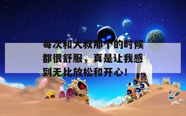每次和大叔那个的时候都很舒服，真是让我感到无比放松和开心！