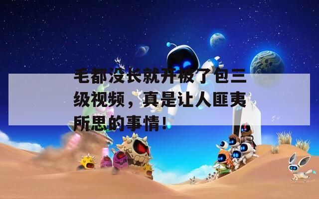 毛都没长就开被了包三级视频，真是让人匪夷所思的事情！