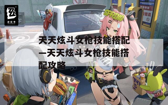 天天炫斗女枪技能搭配—天天炫斗女枪技能搭配攻略