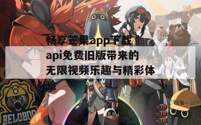 畅享芒果app下载汅api免费旧版带来的无限视频乐趣与精彩体验