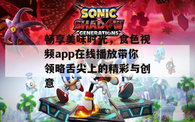 畅享美味时光，食色视频app在线播放带你领略舌尖上的精彩与创意