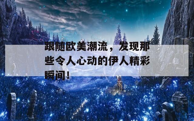 跟随欧美潮流，发现那些令人心动的伊人精彩瞬间！