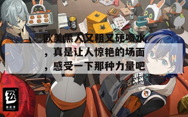 欧美黑人又粗又硬喷水，真是让人惊艳的场面，感受一下那种力量吧！