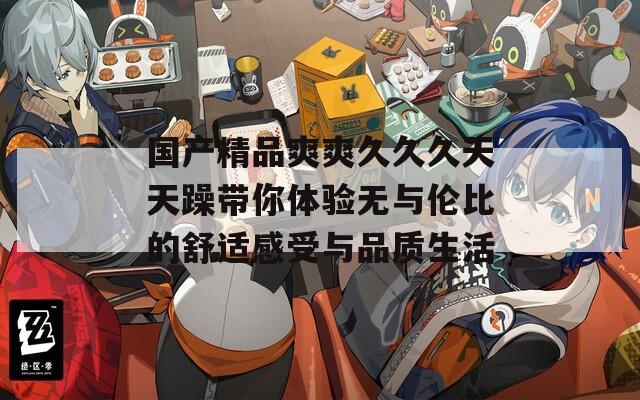 国产精品爽爽久久久天天躁带你体验无与伦比的舒适感受与品质生活