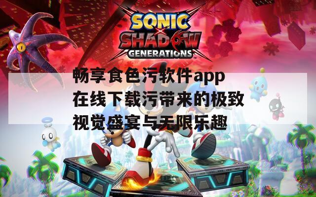 畅享食色污软件app在线下载污带来的极致视觉盛宴与无限乐趣